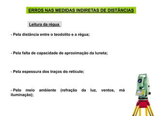 - Pela distância entre o teodolito e a régua;
- Pela falta de capacidade de aproximação da luneta;
- Pela espessura dos traços do retículo;
- Pelo meio ambiente (refração da luz, ventos, má
iluminação);
ERROS NAS MEDIDAS INDIRETAS DE DISTÂNCIAS
Leitura da régua
 