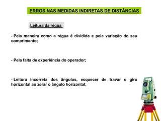 - Pela maneira como a régua é dividida e pela variação do seu
comprimento;
- Pela falta de experiência do operador;
- Leitura incorreta dos ângulos, esquecer de travar o giro
horizontal ao zerar o ângulo horizontal;
ERROS NAS MEDIDAS INDIRETAS DE DISTÂNCIAS
Leitura da régua
 