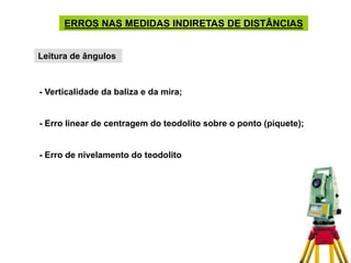 ERROS NAS MEDIDAS INDIRETAS DE DISTÂNCIAS
Leitura de ângulos
- Verticalidade da baliza e da mira;
- Erro linear de centragem do teodolito sobre o ponto (piquete);
- Erro de nivelamento do teodolito
 