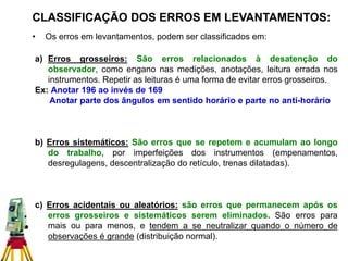 CLASSIFICAÇÃO DOS ERROS EM LEVANTAMENTOS:
• Os erros em levantamentos, podem ser classificados em:
a) Erros grosseiros: São erros relacionados à desatenção do
observador, como engano nas medições, anotações, leitura errada nos
instrumentos. Repetir as leituras é uma forma de evitar erros grosseiros.
Ex: Anotar 196 ao invés de 169
Anotar parte dos ângulos em sentido horário e parte no anti-horário
b) Erros sistemáticos: São erros que se repetem e acumulam ao longo
do trabalho, por imperfeições dos instrumentos (empenamentos,
desregulagens, descentralização do retículo, trenas dilatadas).
c) Erros acidentais ou aleatórios: são erros que permanecem após os
erros grosseiros e sistemáticos serem eliminados. São erros para
mais ou para menos, e tendem a se neutralizar quando o número de
observações é grande (distribuição normal).
 