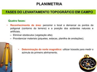 PLANIMETRIA
FASES DO LEVANTAMENTO TOPOGRÁFICO EM CAMPO
• Reconhecimento da área: percorrer o local e demarcar os pontos da
poligonal (contorno do terreno) e a posição dos acidentes naturais e
artificiais.
– Eliminar obstáculos (vegetação alta);
– Providenciar materiais (piquetes, estacas, planilha de anotações);
Quatro fases:
• Determinação do norte magnético: utilizar bússola para medir o
azimute do primeiro alinhamento.
 