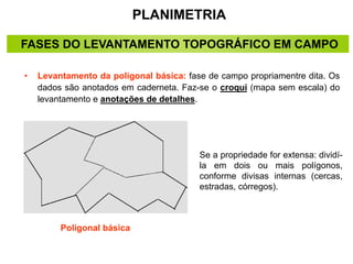 PLANIMETRIA
• Levantamento da poligonal básica: fase de campo propriamentre dita. Os
dados são anotados em caderneta. Faz-se o croqui (mapa sem escala) do
levantamento e anotações de detalhes.
Se a propriedade for extensa: dividí-
la em dois ou mais polígonos,
conforme divisas internas (cercas,
estradas, córregos).
Poligonal básica
FASES DO LEVANTAMENTO TOPOGRÁFICO EM CAMPO
 
