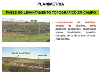 PLANIMETRIA
• Levantamento de detalhes:
locação de detalhes, como
acidentes geográficos, construções
(casas, benfeitorias), estradas,
córregos, cerca de arame, árvores,
rede elétrica.
cerca de arame
poste
estrada
FASES DO LEVANTAMENTO TOPOGRÁFICO EM CAMPO
 