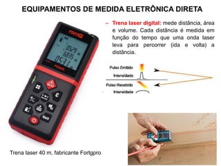 – Trena laser digital: mede distância, área
e volume. Cada distância é medida em
função do tempo que uma onda laser
leva para percorrer (ida e volta) a
distância.
Trena laser 40 m, fabricante Fortgpro
EQUIPAMENTOS DE MEDIDA ELETRÔNICA DIRETA
 