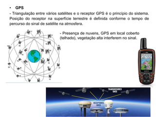 • GPS
- Triangulação entre vários satélites e o receptor GPS é o princípio do sistema.
Posição do receptor na superfície terrestre é definida conforme o tempo de
percurso do sinal de satélite na atmosfera.
- Presença de nuvens, GPS em local coberto
(telhado), vegetação alta interferem no sinal.
 