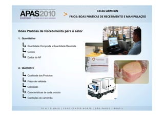 CELSO ARMELIN
                                           FRIOS: BOAS PRÁTICAS DE RECEBIMENTO E MANIPULAÇÃO



Boas Práticas de Recebimento para o setor

1. Quantitativo


        Quantidade Comprada x Quantidade Recebida

        Custos

        Dados da NF



2. Qualitativo


        Qualidade dos Produtos

        Prazo de validade

        Coloração

        Características de cada produto

        Condições do caminhão
 