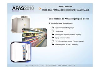 CELSO ARMELIN
FRIOS: BOAS PRÁTICAS DE RECEBIMENTO E MANIPULAÇÃO



      Boas Práticas de Armazenagem para o setor

       2. Condições para Armazenagem


             Equipamentos de Refrigeração

             Temperatura

             Atenção para empilhar (produtos frágeis)

             Espaço câmara / balcão

             PVPS (Primeiro que vence, Primeiro que sai)

             Shelf Life (Prazo de Vida Comercial)
 
