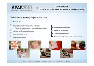 CELSO ARMELIN
                                             FRIOS: BOAS PRÁTICAS DE RECEBIMENTO E MANIPULAÇÃO



Boas Práticas de Manipulação para o setor

3. Manipulação


   Fatores Importantes: Temperatura, Alimento,
                                                            Máquinas e Equipamentos
      Tempo do produto dentro e fora da câmara, umidade.

   Atenção com Produtos defumados                           Padrão de Embalagens

   Higiene Pessoal – IPI’s                                  Contaminação Alimentar

   Higiene do ambiente                                      Para cada tipo de queijo existe um tipo de corte
 