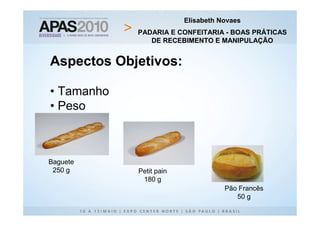 Elisabeth Novaes
            PADARIA E CONFEITARIA - BOAS PRÁTICAS
               DE RECEBIMENTO E MANIPULAÇÃO


Aspectos Objetivos:

• Tamanho
• Peso



Baguete
 250 g      Petit pain
             180 g
                                    Pão Francês
                                       50 g
 