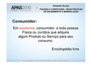 Elisabeth Novaes
               PADARIA E CONFEITARIA - BOAS PRÁTICAS
                  DE RECEBIMENTO E MANIPULAÇÃO




Consumidor:
Em economia, consumidor é toda pessoa
     Física ou Jurídica que adquire
  algum Produto ou Serviço para seu
               consumo.

                         Enciclopédia livre
 