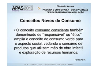 Elisabeth Novaes
                 PADARIA E CONFEITARIA - BOAS PRÁTICAS
                    DE RECEBIMENTO E MANIPULAÇÃO



   Conceitos Novos de Consumo

• O conceito consumo consciente também
  denominado de “responsável” ou “ético”
amplia o conceito do consumo verde para
 o aspecto social, vedando o consumo de
produtos que utilizam mão de obra infantil
    e exploração de recursos humanos.
                                               Fonte:ABIA
 