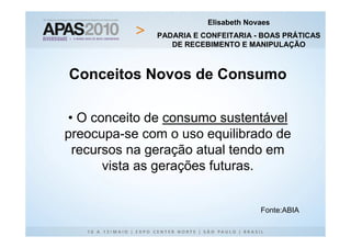 Elisabeth Novaes
              PADARIA E CONFEITARIA - BOAS PRÁTICAS
                 DE RECEBIMENTO E MANIPULAÇÃO



Conceitos Novos de Consumo

• O conceito de consumo sustentável
preocupa-se com o uso equilibrado de
 recursos na geração atual tendo em
      vista as gerações futuras.


                                      Fonte:ABIA
 