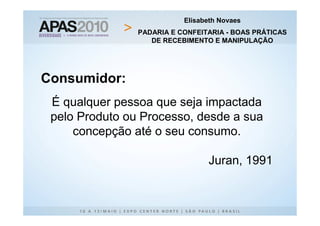 Elisabeth Novaes
                PADARIA E CONFEITARIA - BOAS PRÁTICAS
                   DE RECEBIMENTO E MANIPULAÇÃO




Consumidor:
 É qualquer pessoa que seja impactada
 pelo Produto ou Processo, desde a sua
     concepção até o seu consumo.

                                 Juran, 1991
 