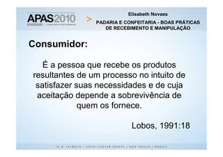 Elisabeth Novaes
                PADARIA E CONFEITARIA - BOAS PRÁTICAS
                   DE RECEBIMENTO E MANIPULAÇÃO


Consumidor:

   É a pessoa que recebe os produtos
resultantes de um processo no intuito de
 satisfazer suas necessidades e de cuja
 aceitação depende a sobrevivência de
             quem os fornece.

                            Lobos, 1991:18
 