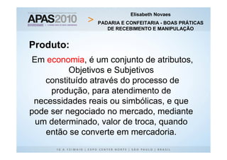 Elisabeth Novaes
                PADARIA E CONFEITARIA - BOAS PRÁTICAS
                   DE RECEBIMENTO E MANIPULAÇÃO


Produto:
Em economia, é um conjunto de atributos,
          Objetivos e Subjetivos
    constituído através do processo de
     produção, para atendimento de
 necessidades reais ou simbólicas, e que
pode ser negociado no mercado, mediante
 um determinado, valor de troca, quando
    então se converte em mercadoria.
 