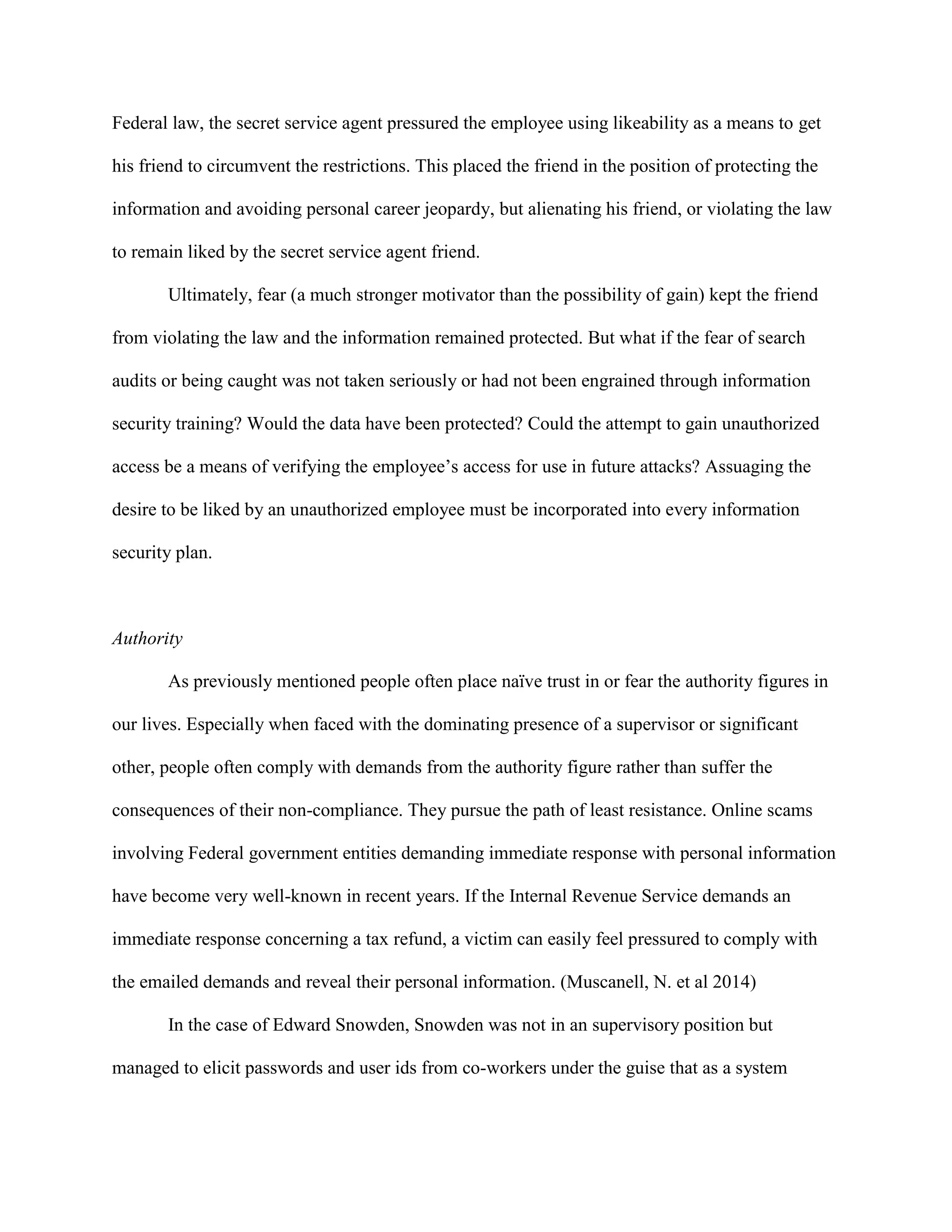 Federal law, the secret service agent pressured the employee using likeability as a means to get
his friend to circumvent the restrictions. This placed the friend in the position of protecting the
information and avoiding personal career jeopardy, but alienating his friend, or violating the law
to remain liked by the secret service agent friend.
Ultimately, fear (a much stronger motivator than the possibility of gain) kept the friend
from violating the law and the information remained protected. But what if the fear of search
audits or being caught was not taken seriously or had not been engrained through information
security training? Would the data have been protected? Could the attempt to gain unauthorized
access be a means of verifying the employee’s access for use in future attacks? Assuaging the
desire to be liked by an unauthorized employee must be incorporated into every information
security plan.
Authority
As previously mentioned people often place naïve trust in or fear the authority figures in
our lives. Especially when faced with the dominating presence of a supervisor or significant
other, people often comply with demands from the authority figure rather than suffer the
consequences of their non-compliance. They pursue the path of least resistance. Online scams
involving Federal government entities demanding immediate response with personal information
have become very well-known in recent years. If the Internal Revenue Service demands an
immediate response concerning a tax refund, a victim can easily feel pressured to comply with
the emailed demands and reveal their personal information. (Muscanell, N. et al 2014)
In the case of Edward Snowden, Snowden was not in an supervisory position but
managed to elicit passwords and user ids from co-workers under the guise that as a system
 