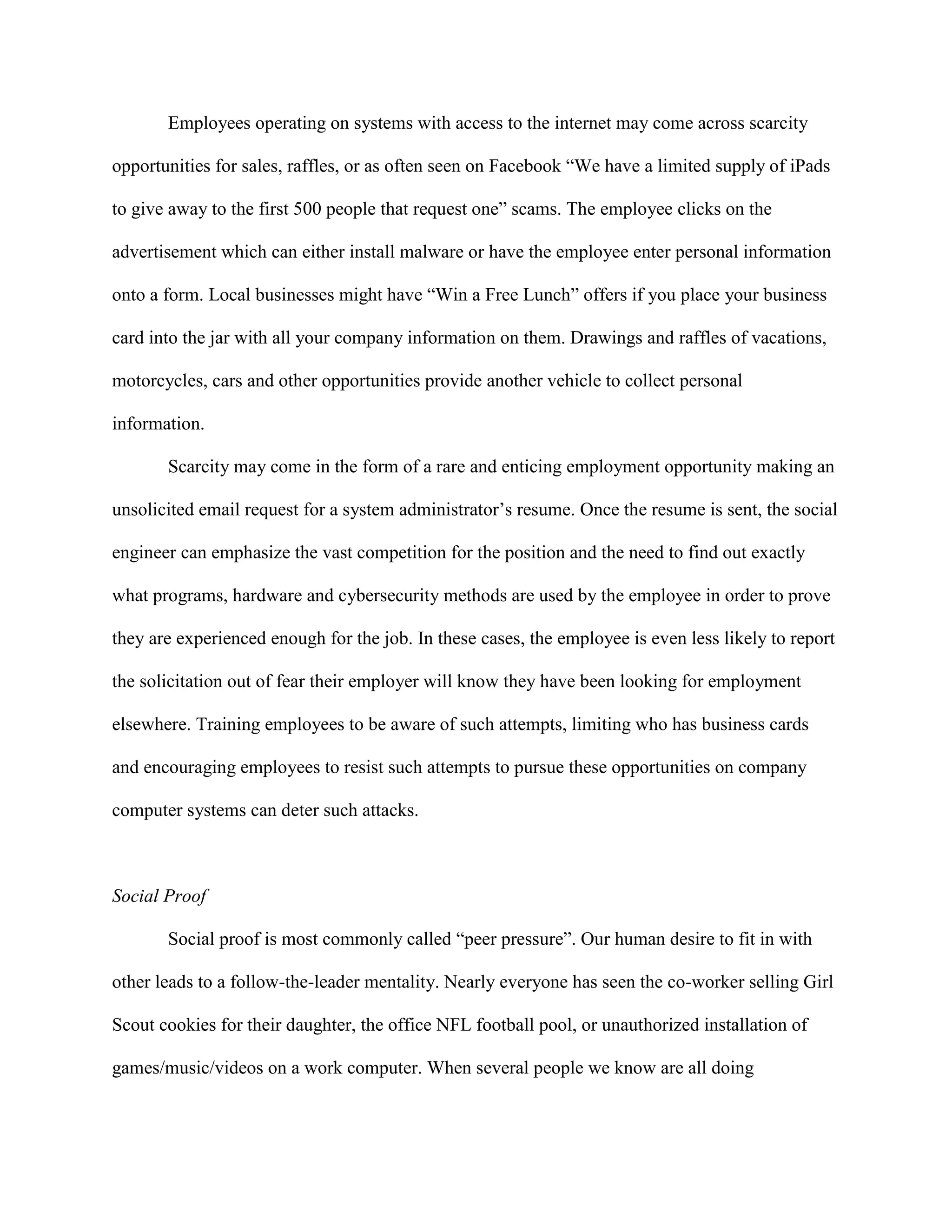 Employees operating on systems with access to the internet may come across scarcity
opportunities for sales, raffles, or as often seen on Facebook “We have a limited supply of iPads
to give away to the first 500 people that request one” scams. The employee clicks on the
advertisement which can either install malware or have the employee enter personal information
onto a form. Local businesses might have “Win a Free Lunch” offers if you place your business
card into the jar with all your company information on them. Drawings and raffles of vacations,
motorcycles, cars and other opportunities provide another vehicle to collect personal
information.
Scarcity may come in the form of a rare and enticing employment opportunity making an
unsolicited email request for a system administrator’s resume. Once the resume is sent, the social
engineer can emphasize the vast competition for the position and the need to find out exactly
what programs, hardware and cybersecurity methods are used by the employee in order to prove
they are experienced enough for the job. In these cases, the employee is even less likely to report
the solicitation out of fear their employer will know they have been looking for employment
elsewhere. Training employees to be aware of such attempts, limiting who has business cards
and encouraging employees to resist such attempts to pursue these opportunities on company
computer systems can deter such attacks.
Social Proof
Social proof is most commonly called “peer pressure”. Our human desire to fit in with
other leads to a follow-the-leader mentality. Nearly everyone has seen the co-worker selling Girl
Scout cookies for their daughter, the office NFL football pool, or unauthorized installation of
games/music/videos on a work computer. When several people we know are all doing
 
