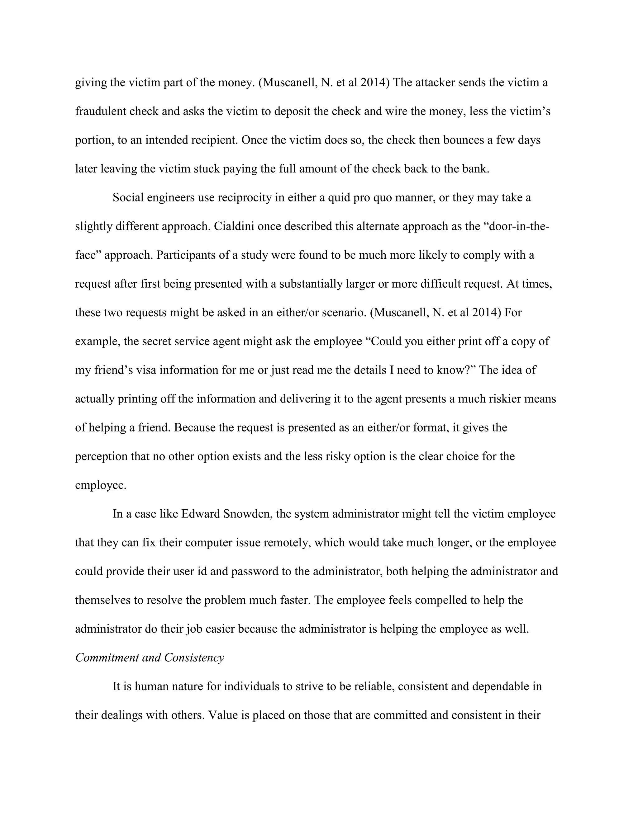 giving the victim part of the money. (Muscanell, N. et al 2014) The attacker sends the victim a
fraudulent check and asks the victim to deposit the check and wire the money, less the victim’s
portion, to an intended recipient. Once the victim does so, the check then bounces a few days
later leaving the victim stuck paying the full amount of the check back to the bank.
Social engineers use reciprocity in either a quid pro quo manner, or they may take a
slightly different approach. Cialdini once described this alternate approach as the “door-in-the-
face” approach. Participants of a study were found to be much more likely to comply with a
request after first being presented with a substantially larger or more difficult request. At times,
these two requests might be asked in an either/or scenario. (Muscanell, N. et al 2014) For
example, the secret service agent might ask the employee “Could you either print off a copy of
my friend’s visa information for me or just read me the details I need to know?” The idea of
actually printing off the information and delivering it to the agent presents a much riskier means
of helping a friend. Because the request is presented as an either/or format, it gives the
perception that no other option exists and the less risky option is the clear choice for the
employee.
In a case like Edward Snowden, the system administrator might tell the victim employee
that they can fix their computer issue remotely, which would take much longer, or the employee
could provide their user id and password to the administrator, both helping the administrator and
themselves to resolve the problem much faster. The employee feels compelled to help the
administrator do their job easier because the administrator is helping the employee as well.
Commitment and Consistency
It is human nature for individuals to strive to be reliable, consistent and dependable in
their dealings with others. Value is placed on those that are committed and consistent in their
 
