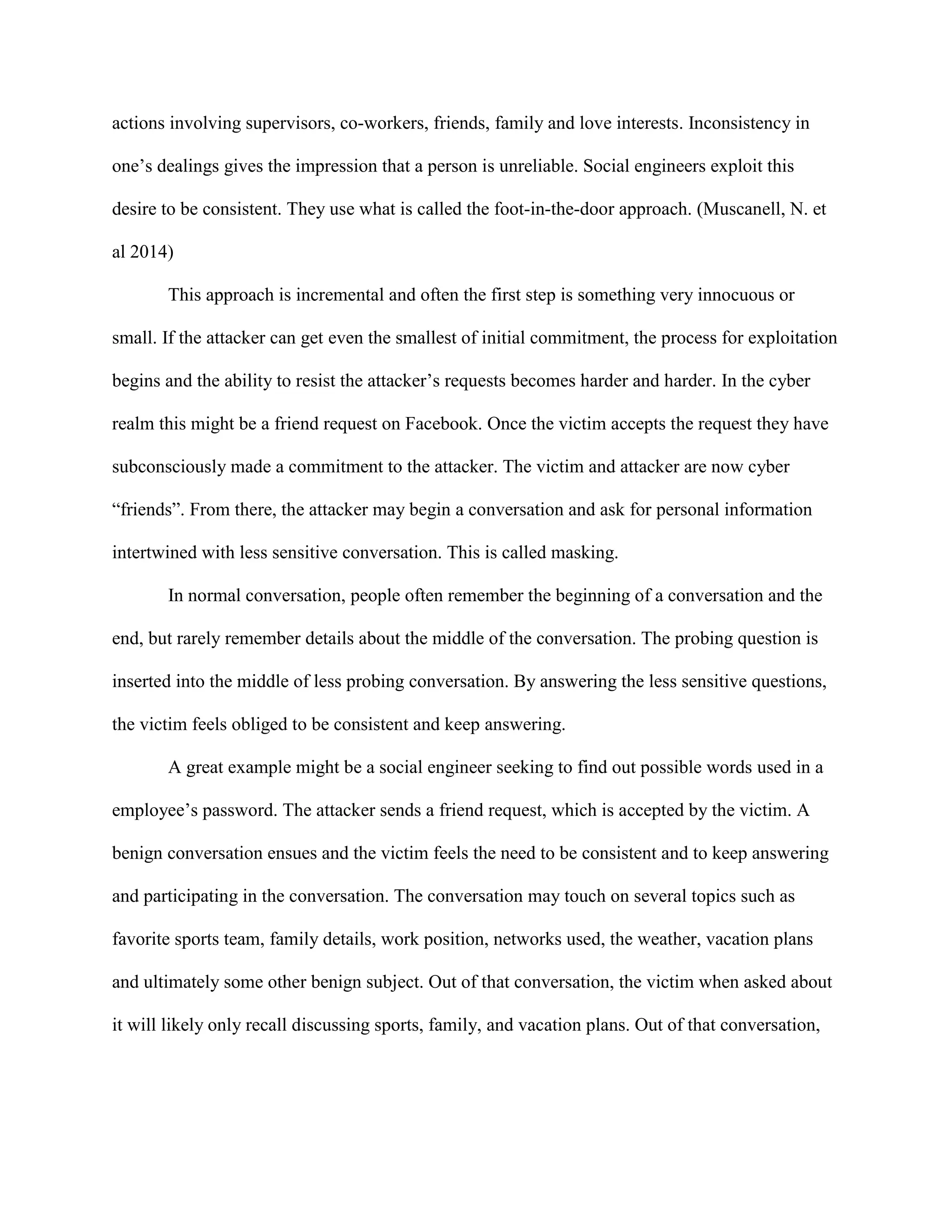 actions involving supervisors, co-workers, friends, family and love interests. Inconsistency in
one’s dealings gives the impression that a person is unreliable. Social engineers exploit this
desire to be consistent. They use what is called the foot-in-the-door approach. (Muscanell, N. et
al 2014)
This approach is incremental and often the first step is something very innocuous or
small. If the attacker can get even the smallest of initial commitment, the process for exploitation
begins and the ability to resist the attacker’s requests becomes harder and harder. In the cyber
realm this might be a friend request on Facebook. Once the victim accepts the request they have
subconsciously made a commitment to the attacker. The victim and attacker are now cyber
“friends”. From there, the attacker may begin a conversation and ask for personal information
intertwined with less sensitive conversation. This is called masking.
In normal conversation, people often remember the beginning of a conversation and the
end, but rarely remember details about the middle of the conversation. The probing question is
inserted into the middle of less probing conversation. By answering the less sensitive questions,
the victim feels obliged to be consistent and keep answering.
A great example might be a social engineer seeking to find out possible words used in a
employee’s password. The attacker sends a friend request, which is accepted by the victim. A
benign conversation ensues and the victim feels the need to be consistent and to keep answering
and participating in the conversation. The conversation may touch on several topics such as
favorite sports team, family details, work position, networks used, the weather, vacation plans
and ultimately some other benign subject. Out of that conversation, the victim when asked about
it will likely only recall discussing sports, family, and vacation plans. Out of that conversation,
 