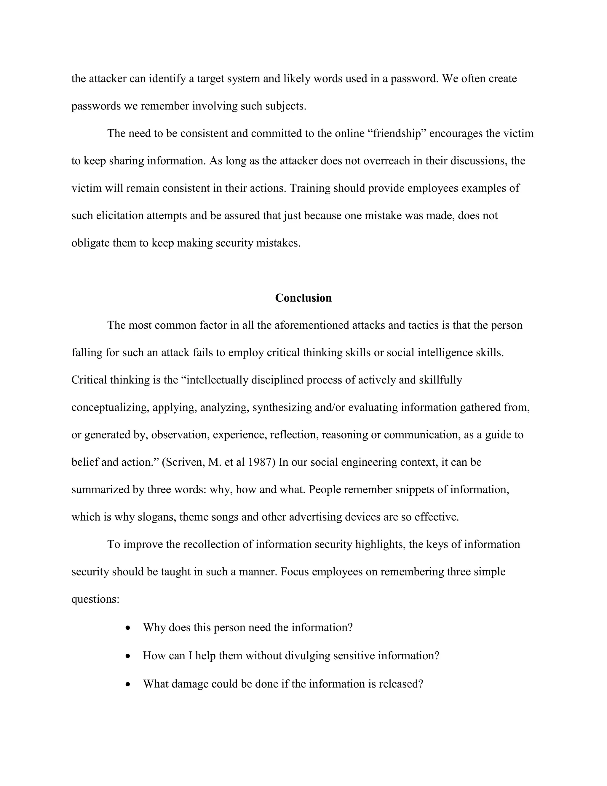 the attacker can identify a target system and likely words used in a password. We often create
passwords we remember involving such subjects.
The need to be consistent and committed to the online “friendship” encourages the victim
to keep sharing information. As long as the attacker does not overreach in their discussions, the
victim will remain consistent in their actions. Training should provide employees examples of
such elicitation attempts and be assured that just because one mistake was made, does not
obligate them to keep making security mistakes.
Conclusion
The most common factor in all the aforementioned attacks and tactics is that the person
falling for such an attack fails to employ critical thinking skills or social intelligence skills.
Critical thinking is the “intellectually disciplined process of actively and skillfully
conceptualizing, applying, analyzing, synthesizing and/or evaluating information gathered from,
or generated by, observation, experience, reflection, reasoning or communication, as a guide to
belief and action.” (Scriven, M. et al 1987) In our social engineering context, it can be
summarized by three words: why, how and what. People remember snippets of information,
which is why slogans, theme songs and other advertising devices are so effective.
To improve the recollection of information security highlights, the keys of information
security should be taught in such a manner. Focus employees on remembering three simple
questions:
 Why does this person need the information?
 How can I help them without divulging sensitive information?
 What damage could be done if the information is released?
 