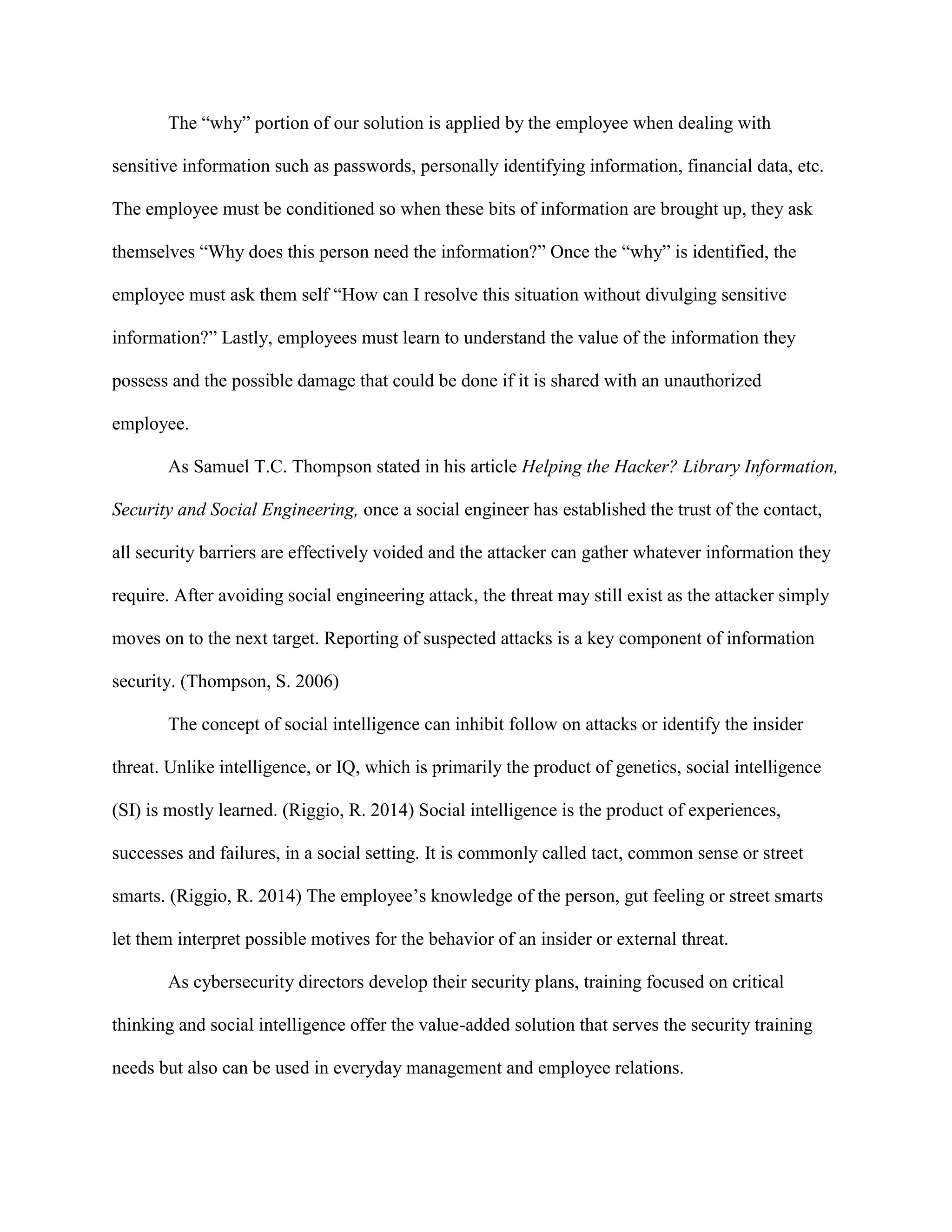 The “why” portion of our solution is applied by the employee when dealing with
sensitive information such as passwords, personally identifying information, financial data, etc.
The employee must be conditioned so when these bits of information are brought up, they ask
themselves “Why does this person need the information?” Once the “why” is identified, the
employee must ask them self “How can I resolve this situation without divulging sensitive
information?” Lastly, employees must learn to understand the value of the information they
possess and the possible damage that could be done if it is shared with an unauthorized
employee.
As Samuel T.C. Thompson stated in his article Helping the Hacker? Library Information,
Security and Social Engineering, once a social engineer has established the trust of the contact,
all security barriers are effectively voided and the attacker can gather whatever information they
require. After avoiding social engineering attack, the threat may still exist as the attacker simply
moves on to the next target. Reporting of suspected attacks is a key component of information
security. (Thompson, S. 2006)
The concept of social intelligence can inhibit follow on attacks or identify the insider
threat. Unlike intelligence, or IQ, which is primarily the product of genetics, social intelligence
(SI) is mostly learned. (Riggio, R. 2014) Social intelligence is the product of experiences,
successes and failures, in a social setting. It is commonly called tact, common sense or street
smarts. (Riggio, R. 2014) The employee’s knowledge of the person, gut feeling or street smarts
let them interpret possible motives for the behavior of an insider or external threat.
As cybersecurity directors develop their security plans, training focused on critical
thinking and social intelligence offer the value-added solution that serves the security training
needs but also can be used in everyday management and employee relations.
 