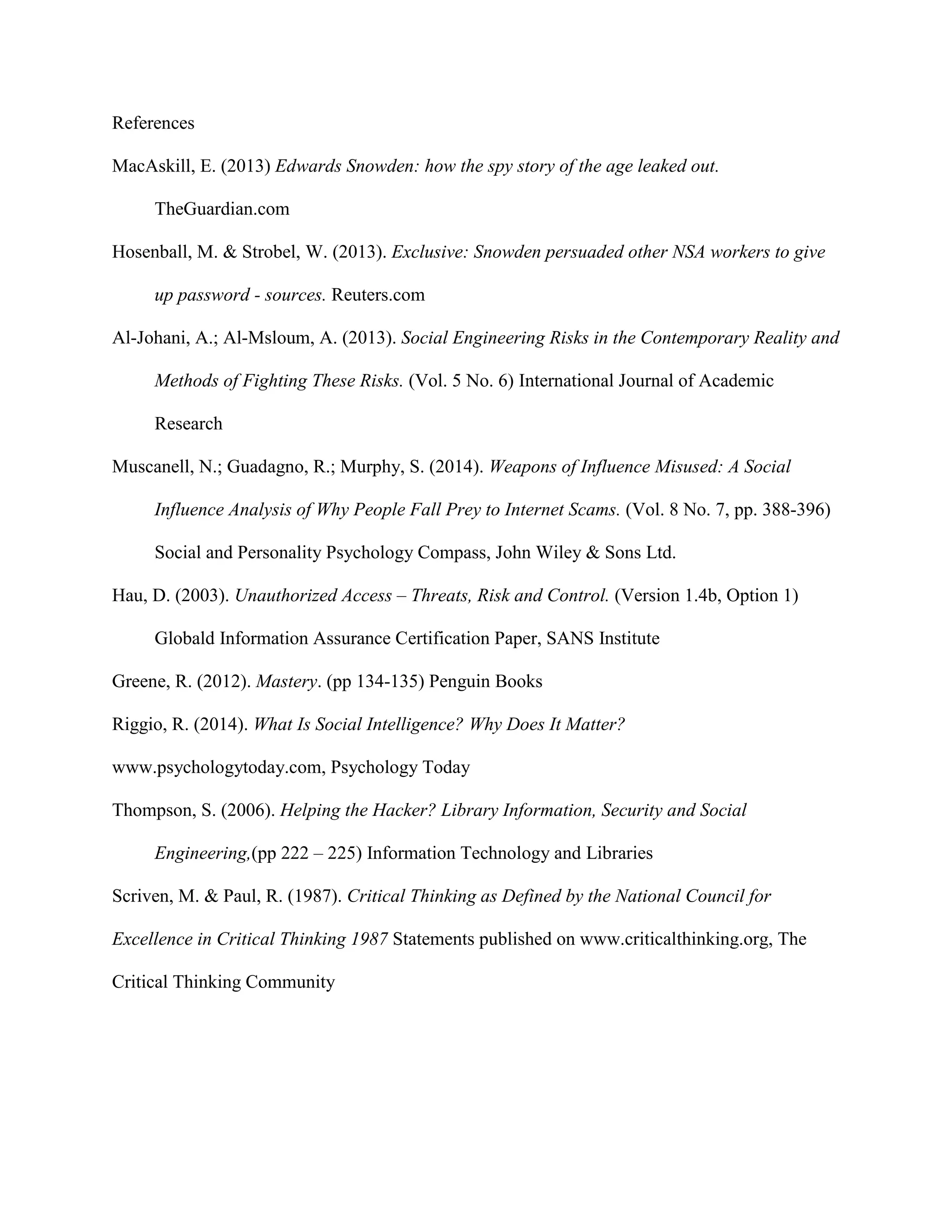 References
MacAskill, E. (2013) Edwards Snowden: how the spy story of the age leaked out.
TheGuardian.com
Hosenball, M. & Strobel, W. (2013). Exclusive: Snowden persuaded other NSA workers to give
up password - sources. Reuters.com
Al-Johani, A.; Al-Msloum, A. (2013). Social Engineering Risks in the Contemporary Reality and
Methods of Fighting These Risks. (Vol. 5 No. 6) International Journal of Academic
Research
Muscanell, N.; Guadagno, R.; Murphy, S. (2014). Weapons of Influence Misused: A Social
Influence Analysis of Why People Fall Prey to Internet Scams. (Vol. 8 No. 7, pp. 388-396)
Social and Personality Psychology Compass, John Wiley & Sons Ltd.
Hau, D. (2003). Unauthorized Access – Threats, Risk and Control. (Version 1.4b, Option 1)
Globald Information Assurance Certification Paper, SANS Institute
Greene, R. (2012). Mastery. (pp 134-135) Penguin Books
Riggio, R. (2014). What Is Social Intelligence? Why Does It Matter?
www.psychologytoday.com, Psychology Today
Thompson, S. (2006). Helping the Hacker? Library Information, Security and Social
Engineering,(pp 222 – 225) Information Technology and Libraries
Scriven, M. & Paul, R. (1987). Critical Thinking as Defined by the National Council for
Excellence in Critical Thinking 1987 Statements published on www.criticalthinking.org, The
Critical Thinking Community
 