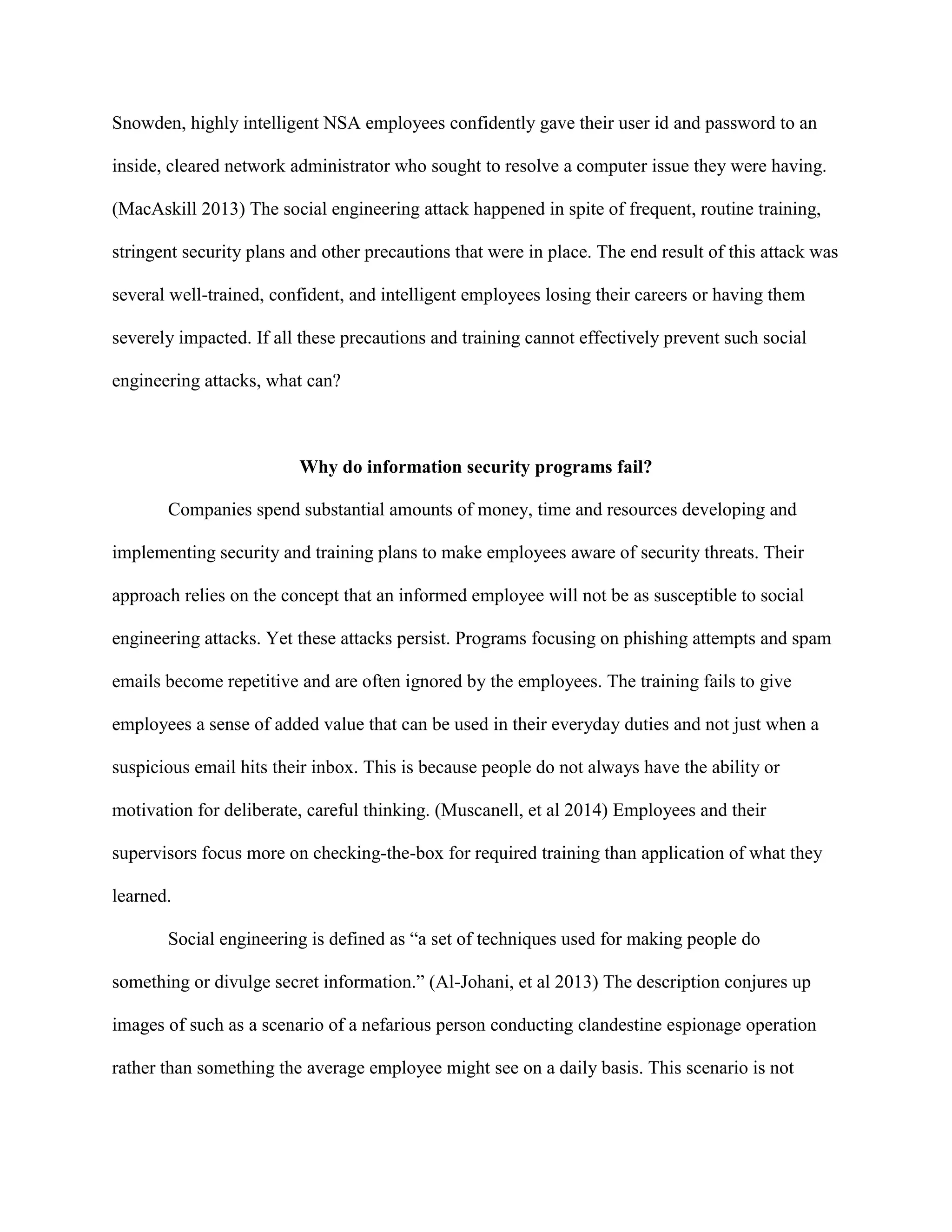 Snowden, highly intelligent NSA employees confidently gave their user id and password to an
inside, cleared network administrator who sought to resolve a computer issue they were having.
(MacAskill 2013) The social engineering attack happened in spite of frequent, routine training,
stringent security plans and other precautions that were in place. The end result of this attack was
several well-trained, confident, and intelligent employees losing their careers or having them
severely impacted. If all these precautions and training cannot effectively prevent such social
engineering attacks, what can?
Why do information security programs fail?
Companies spend substantial amounts of money, time and resources developing and
implementing security and training plans to make employees aware of security threats. Their
approach relies on the concept that an informed employee will not be as susceptible to social
engineering attacks. Yet these attacks persist. Programs focusing on phishing attempts and spam
emails become repetitive and are often ignored by the employees. The training fails to give
employees a sense of added value that can be used in their everyday duties and not just when a
suspicious email hits their inbox. This is because people do not always have the ability or
motivation for deliberate, careful thinking. (Muscanell, et al 2014) Employees and their
supervisors focus more on checking-the-box for required training than application of what they
learned.
Social engineering is defined as “a set of techniques used for making people do
something or divulge secret information.” (Al-Johani, et al 2013) The description conjures up
images of such as a scenario of a nefarious person conducting clandestine espionage operation
rather than something the average employee might see on a daily basis. This scenario is not
 