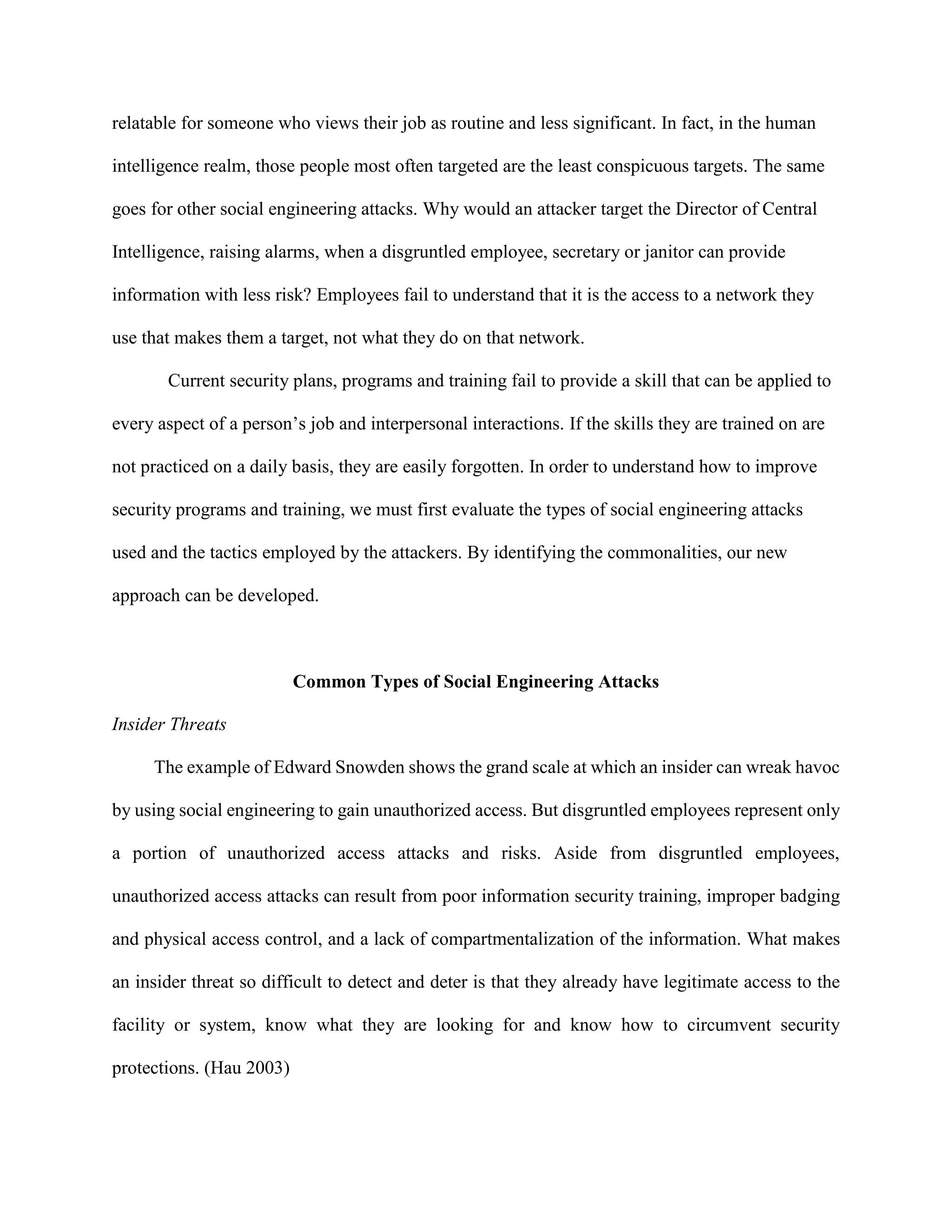 relatable for someone who views their job as routine and less significant. In fact, in the human
intelligence realm, those people most often targeted are the least conspicuous targets. The same
goes for other social engineering attacks. Why would an attacker target the Director of Central
Intelligence, raising alarms, when a disgruntled employee, secretary or janitor can provide
information with less risk? Employees fail to understand that it is the access to a network they
use that makes them a target, not what they do on that network.
Current security plans, programs and training fail to provide a skill that can be applied to
every aspect of a person’s job and interpersonal interactions. If the skills they are trained on are
not practiced on a daily basis, they are easily forgotten. In order to understand how to improve
security programs and training, we must first evaluate the types of social engineering attacks
used and the tactics employed by the attackers. By identifying the commonalities, our new
approach can be developed.
Common Types of Social Engineering Attacks
Insider Threats
The example of Edward Snowden shows the grand scale at which an insider can wreak havoc
by using social engineering to gain unauthorized access. But disgruntled employees represent only
a portion of unauthorized access attacks and risks. Aside from disgruntled employees,
unauthorized access attacks can result from poor information security training, improper badging
and physical access control, and a lack of compartmentalization of the information. What makes
an insider threat so difficult to detect and deter is that they already have legitimate access to the
facility or system, know what they are looking for and know how to circumvent security
protections. (Hau 2003)
 