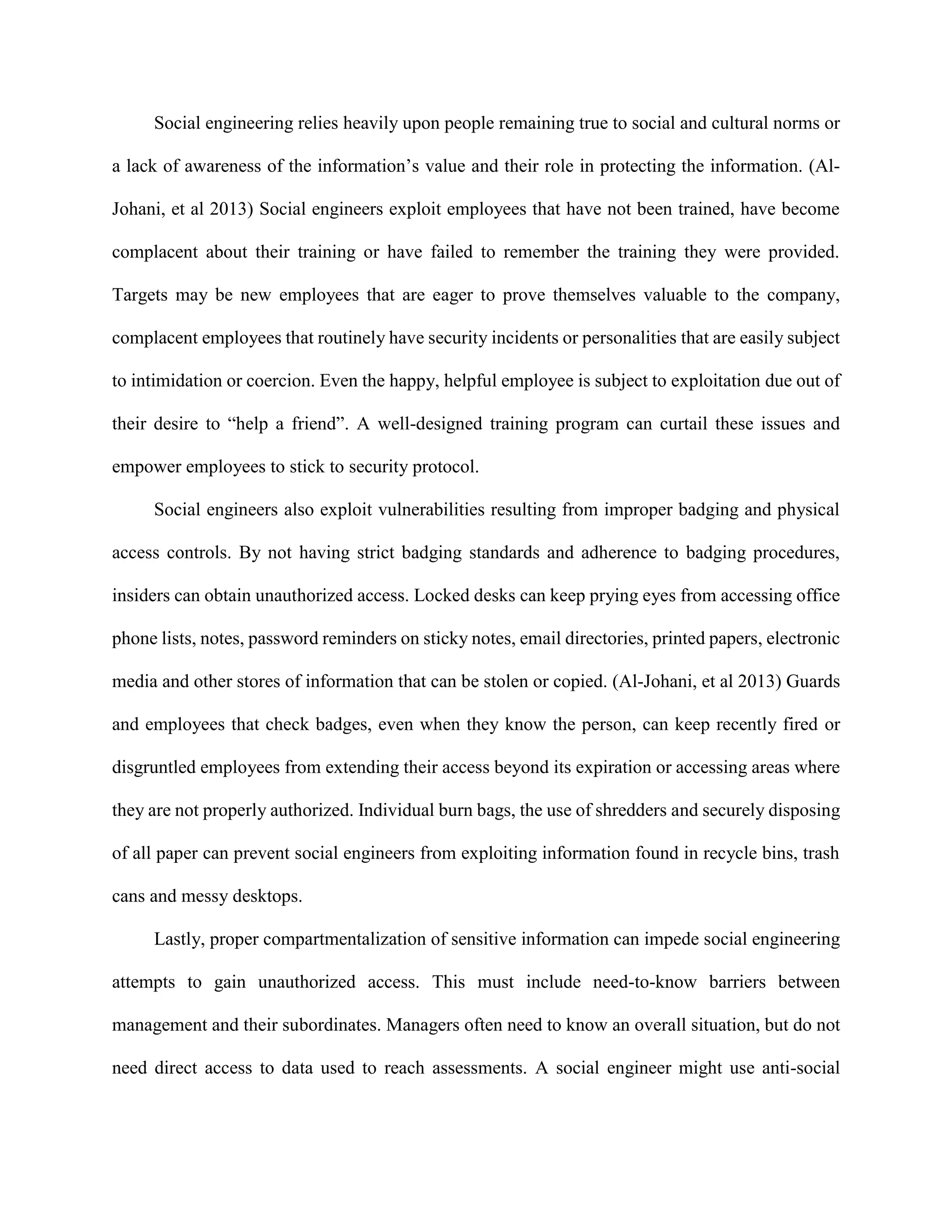 Social engineering relies heavily upon people remaining true to social and cultural norms or
a lack of awareness of the information’s value and their role in protecting the information. (Al-
Johani, et al 2013) Social engineers exploit employees that have not been trained, have become
complacent about their training or have failed to remember the training they were provided.
Targets may be new employees that are eager to prove themselves valuable to the company,
complacent employees that routinely have security incidents or personalities that are easily subject
to intimidation or coercion. Even the happy, helpful employee is subject to exploitation due out of
their desire to “help a friend”. A well-designed training program can curtail these issues and
empower employees to stick to security protocol.
Social engineers also exploit vulnerabilities resulting from improper badging and physical
access controls. By not having strict badging standards and adherence to badging procedures,
insiders can obtain unauthorized access. Locked desks can keep prying eyes from accessing office
phone lists, notes, password reminders on sticky notes, email directories, printed papers, electronic
media and other stores of information that can be stolen or copied. (Al-Johani, et al 2013) Guards
and employees that check badges, even when they know the person, can keep recently fired or
disgruntled employees from extending their access beyond its expiration or accessing areas where
they are not properly authorized. Individual burn bags, the use of shredders and securely disposing
of all paper can prevent social engineers from exploiting information found in recycle bins, trash
cans and messy desktops.
Lastly, proper compartmentalization of sensitive information can impede social engineering
attempts to gain unauthorized access. This must include need-to-know barriers between
management and their subordinates. Managers often need to know an overall situation, but do not
need direct access to data used to reach assessments. A social engineer might use anti-social
 