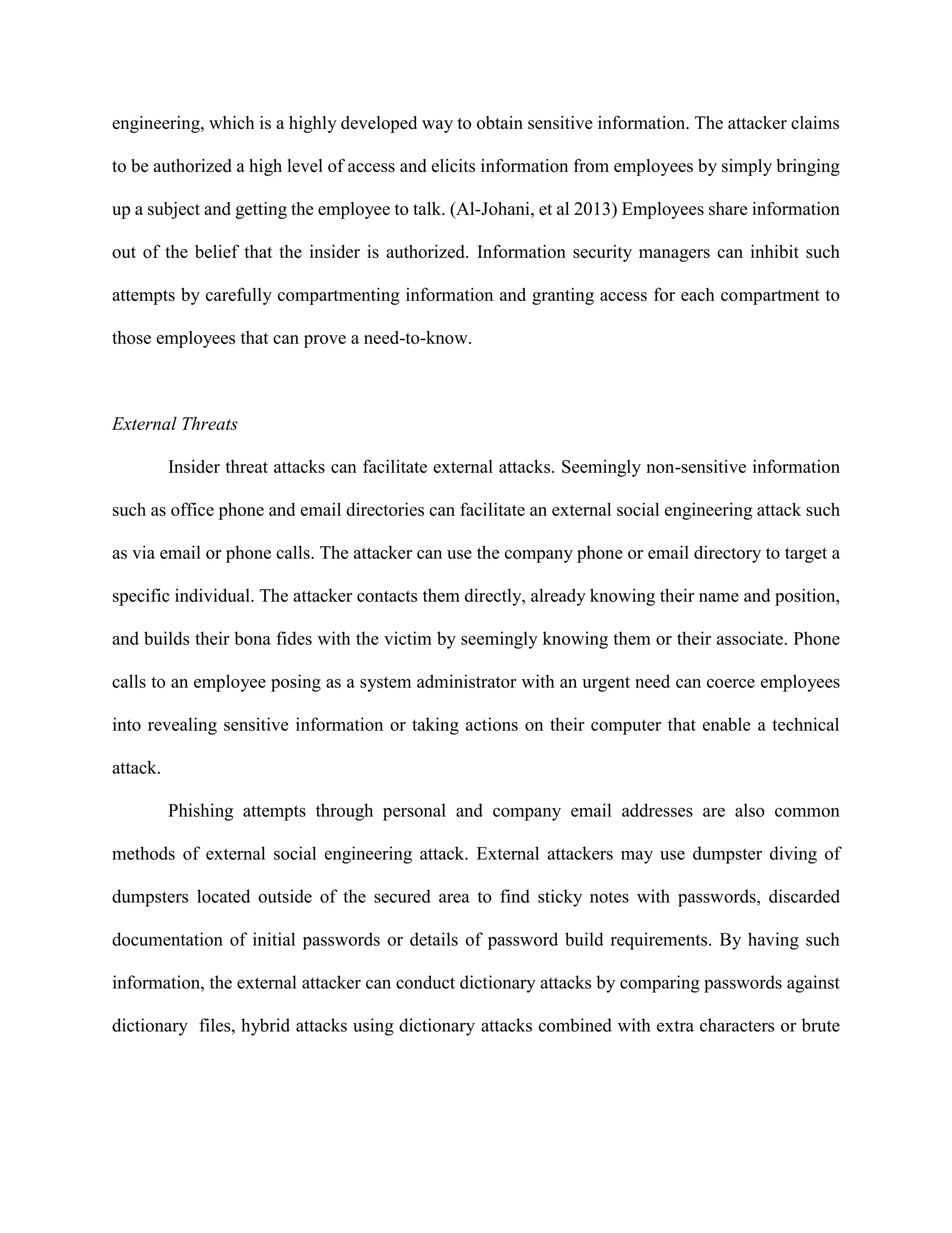 engineering, which is a highly developed way to obtain sensitive information. The attacker claims
to be authorized a high level of access and elicits information from employees by simply bringing
up a subject and getting the employee to talk. (Al-Johani, et al 2013) Employees share information
out of the belief that the insider is authorized. Information security managers can inhibit such
attempts by carefully compartmenting information and granting access for each compartment to
those employees that can prove a need-to-know.
External Threats
Insider threat attacks can facilitate external attacks. Seemingly non-sensitive information
such as office phone and email directories can facilitate an external social engineering attack such
as via email or phone calls. The attacker can use the company phone or email directory to target a
specific individual. The attacker contacts them directly, already knowing their name and position,
and builds their bona fides with the victim by seemingly knowing them or their associate. Phone
calls to an employee posing as a system administrator with an urgent need can coerce employees
into revealing sensitive information or taking actions on their computer that enable a technical
attack.
Phishing attempts through personal and company email addresses are also common
methods of external social engineering attack. External attackers may use dumpster diving of
dumpsters located outside of the secured area to find sticky notes with passwords, discarded
documentation of initial passwords or details of password build requirements. By having such
information, the external attacker can conduct dictionary attacks by comparing passwords against
dictionary files, hybrid attacks using dictionary attacks combined with extra characters or brute
 
