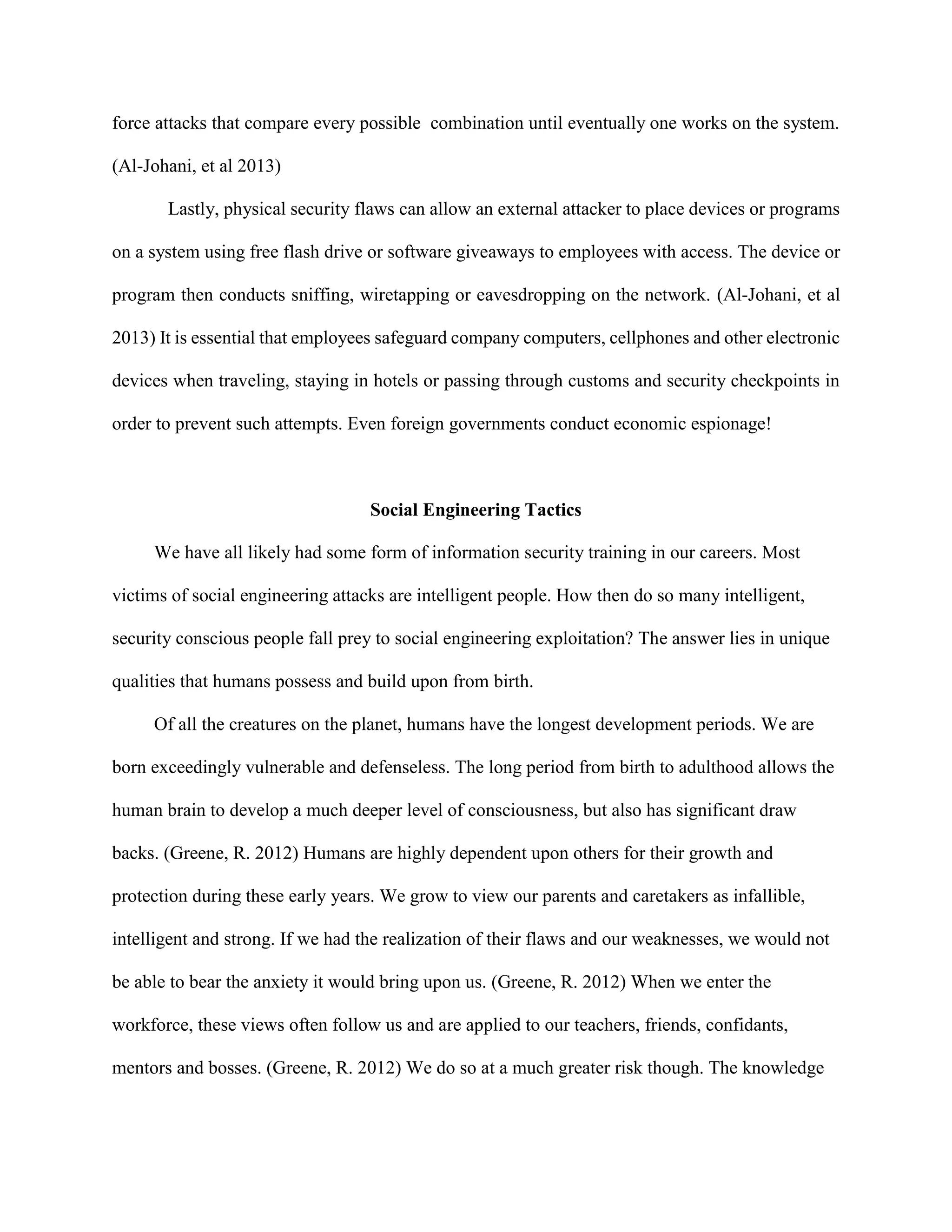 force attacks that compare every possible combination until eventually one works on the system.
(Al-Johani, et al 2013)
Lastly, physical security flaws can allow an external attacker to place devices or programs
on a system using free flash drive or software giveaways to employees with access. The device or
program then conducts sniffing, wiretapping or eavesdropping on the network. (Al-Johani, et al
2013) It is essential that employees safeguard company computers, cellphones and other electronic
devices when traveling, staying in hotels or passing through customs and security checkpoints in
order to prevent such attempts. Even foreign governments conduct economic espionage!
Social Engineering Tactics
We have all likely had some form of information security training in our careers. Most
victims of social engineering attacks are intelligent people. How then do so many intelligent,
security conscious people fall prey to social engineering exploitation? The answer lies in unique
qualities that humans possess and build upon from birth.
Of all the creatures on the planet, humans have the longest development periods. We are
born exceedingly vulnerable and defenseless. The long period from birth to adulthood allows the
human brain to develop a much deeper level of consciousness, but also has significant draw
backs. (Greene, R. 2012) Humans are highly dependent upon others for their growth and
protection during these early years. We grow to view our parents and caretakers as infallible,
intelligent and strong. If we had the realization of their flaws and our weaknesses, we would not
be able to bear the anxiety it would bring upon us. (Greene, R. 2012) When we enter the
workforce, these views often follow us and are applied to our teachers, friends, confidants,
mentors and bosses. (Greene, R. 2012) We do so at a much greater risk though. The knowledge
 