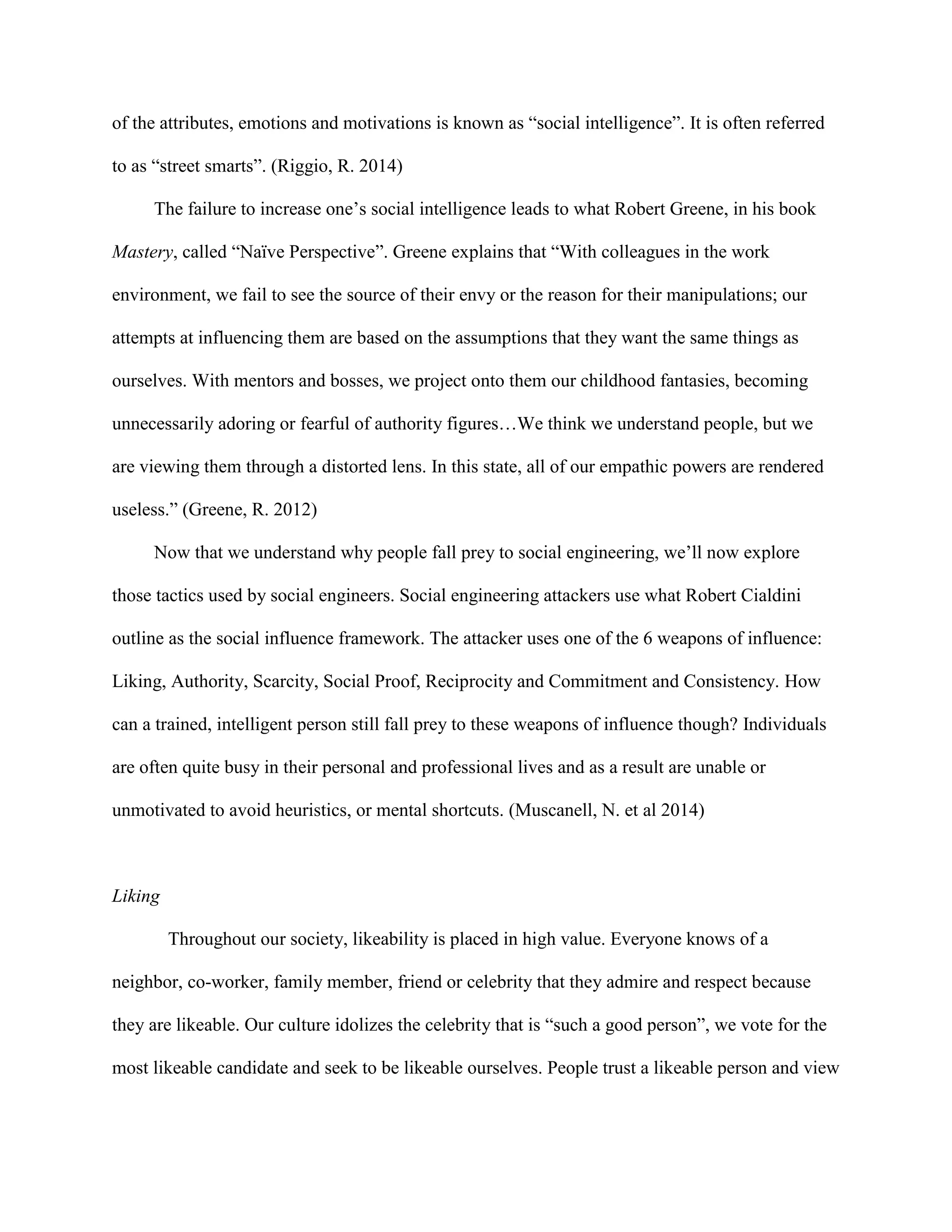 of the attributes, emotions and motivations is known as “social intelligence”. It is often referred
to as “street smarts”. (Riggio, R. 2014)
The failure to increase one’s social intelligence leads to what Robert Greene, in his book
Mastery, called “Naïve Perspective”. Greene explains that “With colleagues in the work
environment, we fail to see the source of their envy or the reason for their manipulations; our
attempts at influencing them are based on the assumptions that they want the same things as
ourselves. With mentors and bosses, we project onto them our childhood fantasies, becoming
unnecessarily adoring or fearful of authority figures…We think we understand people, but we
are viewing them through a distorted lens. In this state, all of our empathic powers are rendered
useless.” (Greene, R. 2012)
Now that we understand why people fall prey to social engineering, we’ll now explore
those tactics used by social engineers. Social engineering attackers use what Robert Cialdini
outline as the social influence framework. The attacker uses one of the 6 weapons of influence:
Liking, Authority, Scarcity, Social Proof, Reciprocity and Commitment and Consistency. How
can a trained, intelligent person still fall prey to these weapons of influence though? Individuals
are often quite busy in their personal and professional lives and as a result are unable or
unmotivated to avoid heuristics, or mental shortcuts. (Muscanell, N. et al 2014)
Liking
Throughout our society, likeability is placed in high value. Everyone knows of a
neighbor, co-worker, family member, friend or celebrity that they admire and respect because
they are likeable. Our culture idolizes the celebrity that is “such a good person”, we vote for the
most likeable candidate and seek to be likeable ourselves. People trust a likeable person and view
 
