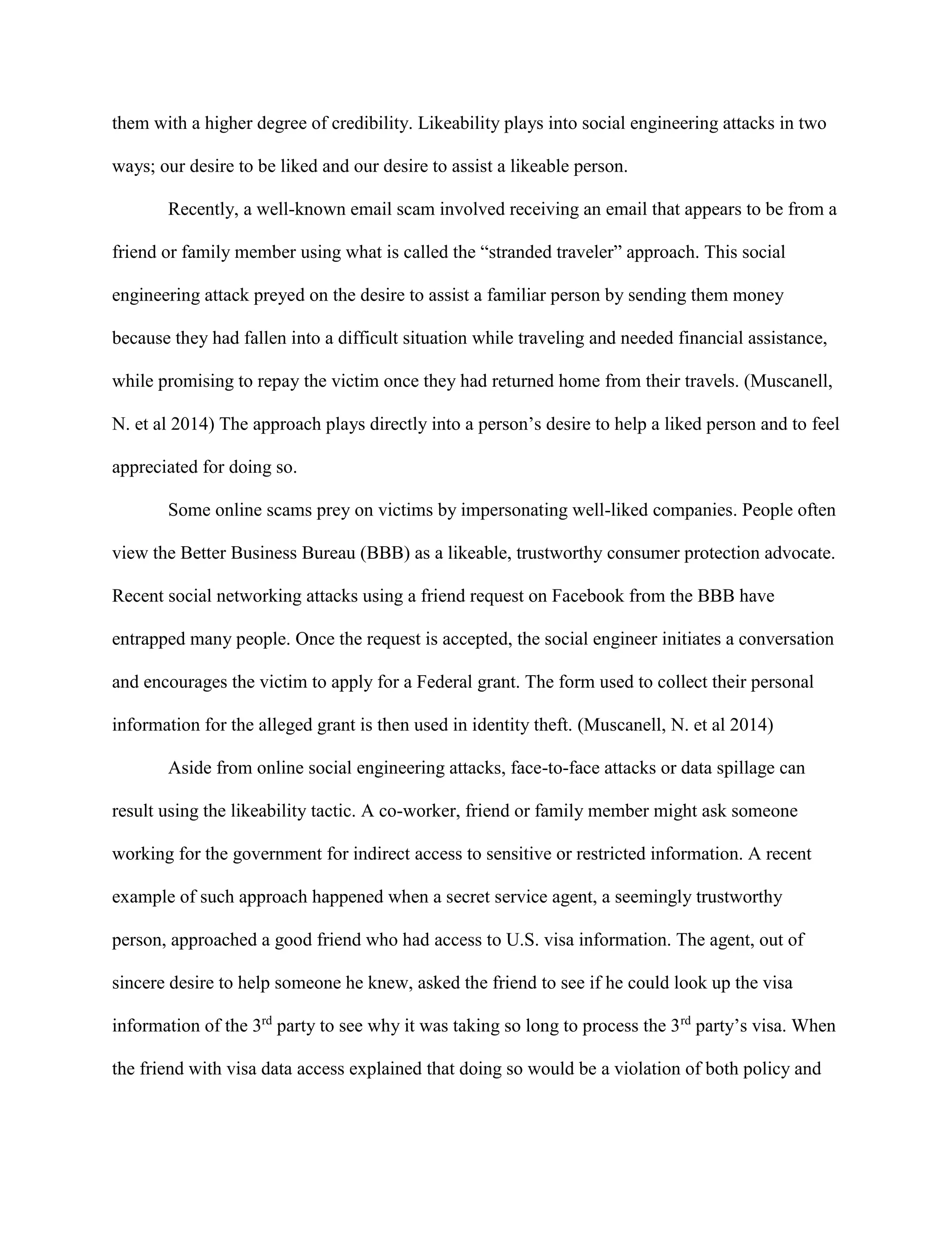 them with a higher degree of credibility. Likeability plays into social engineering attacks in two
ways; our desire to be liked and our desire to assist a likeable person.
Recently, a well-known email scam involved receiving an email that appears to be from a
friend or family member using what is called the “stranded traveler” approach. This social
engineering attack preyed on the desire to assist a familiar person by sending them money
because they had fallen into a difficult situation while traveling and needed financial assistance,
while promising to repay the victim once they had returned home from their travels. (Muscanell,
N. et al 2014) The approach plays directly into a person’s desire to help a liked person and to feel
appreciated for doing so.
Some online scams prey on victims by impersonating well-liked companies. People often
view the Better Business Bureau (BBB) as a likeable, trustworthy consumer protection advocate.
Recent social networking attacks using a friend request on Facebook from the BBB have
entrapped many people. Once the request is accepted, the social engineer initiates a conversation
and encourages the victim to apply for a Federal grant. The form used to collect their personal
information for the alleged grant is then used in identity theft. (Muscanell, N. et al 2014)
Aside from online social engineering attacks, face-to-face attacks or data spillage can
result using the likeability tactic. A co-worker, friend or family member might ask someone
working for the government for indirect access to sensitive or restricted information. A recent
example of such approach happened when a secret service agent, a seemingly trustworthy
person, approached a good friend who had access to U.S. visa information. The agent, out of
sincere desire to help someone he knew, asked the friend to see if he could look up the visa
information of the 3rd
party to see why it was taking so long to process the 3rd
party’s visa. When
the friend with visa data access explained that doing so would be a violation of both policy and
 