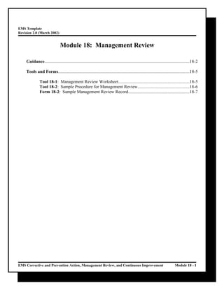 EMS Template
Revision 2.0 (March 2002)
Module 18: Management Review
Guidance....................................................................................................................................18-2
Tools and Forms.......................................................................................................................18-5
Tool 18-1: Management Review Worksheet.................................................................18-5
Tool 18-2: Sample Procedure for Management Review...............................................18-6
Form 18-2: Sample Management Review Record........................................................18-7
EMS Corrective and Prevention Action, Management Review, and Continuous Improvement Module 18 - 1
 