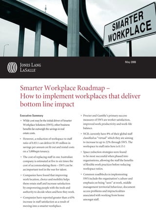 May 2006
Smarter Workplace Roadmap –
How to implement workplaces that deliver
bottom line impact
Executive Summary
• WhilecostmaybetheinitialdriverofSmarter
WorkplaceSolutions(SWS),otherbusiness
benefitsfaroutweighthesavingsinreal
estatecosts.
• However, a reduction of workspace to staff
ratio of 0.85:1 can deliver $1.95 million in
savings per annum on fit out and rental costs
on a 5,000sqm tenancy.
• The cost of replacing staff in one Australian
company is estimated at five to six times the
cost of accommodating them – SWS can be
an important tool in the war for talent.
• Companies have found that improving
work location, choice and mobility helps
them retain staff and increase satisfaction
by empowering people with the tools and
authority to decide when and how they work.
• Companies have reported greater than a 65%
increase in staff satisfaction as a result of
moving into a smarter workplace.
• Procter and Gamble’s primary success
measures of SWS are worker satisfaction,
improved work productivity and work-life
balance.
• NCR currently have 8% of their global staff
classified as “virtual” which they are aiming
to increase to up to 22% through SWS. The
workspace to staff ratio here is 0.15:1
• Space reduction strategies were found
to be most successful when phased into
organisations, allowing the staff the benefits
of flexible work practices before reducing
workspace ratios.
• Common roadblocks in implementing
SWS include the organisation’s culture and
emphasis on being “seen” at work, middle
management territorial behaviour, document
access problems and impracticalities
associated with working from home
amongst staff.
 