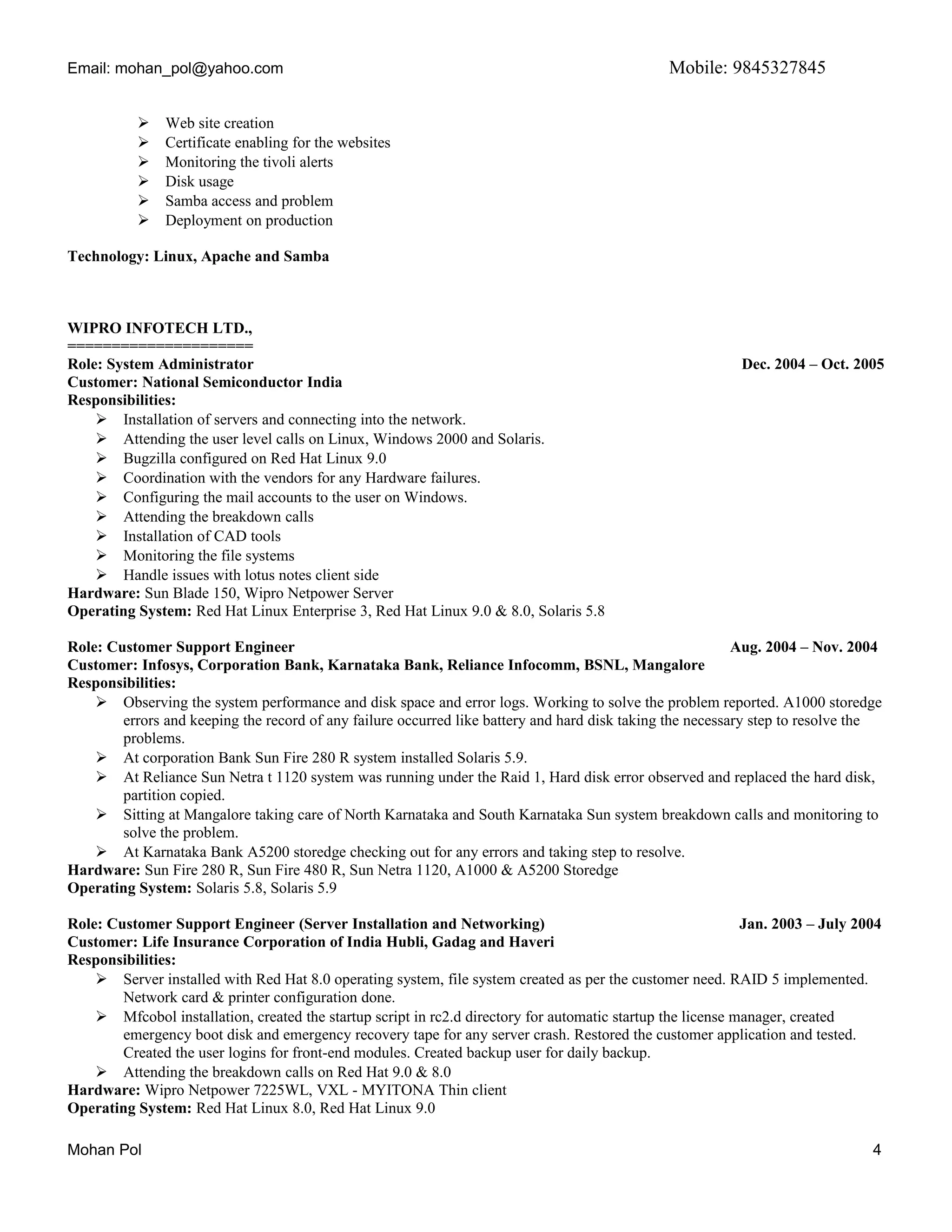 Email: mohan_pol@yahoo.com Mobile: 9845327845
 Web site creation
 Certificate enabling for the websites
 Monitoring the tivoli alerts
 Disk usage
 Samba access and problem
 Deployment on production
Technology: Linux, Apache and Samba
WIPRO INFOTECH LTD.,
=====================
Role: System Administrator Dec. 2004 – Oct. 2005
Customer: National Semiconductor India
Responsibilities:
 Installation of servers and connecting into the network.
 Attending the user level calls on Linux, Windows 2000 and Solaris.
 Bugzilla configured on Red Hat Linux 9.0
 Coordination with the vendors for any Hardware failures.
 Configuring the mail accounts to the user on Windows.
 Attending the breakdown calls
 Installation of CAD tools
 Monitoring the file systems
 Handle issues with lotus notes client side
Hardware: Sun Blade 150, Wipro Netpower Server
Operating System: Red Hat Linux Enterprise 3, Red Hat Linux 9.0 & 8.0, Solaris 5.8
Role: Customer Support Engineer Aug. 2004 – Nov. 2004
Customer: Infosys, Corporation Bank, Karnataka Bank, Reliance Infocomm, BSNL, Mangalore
Responsibilities:
 Observing the system performance and disk space and error logs. Working to solve the problem reported. A1000 storedge
errors and keeping the record of any failure occurred like battery and hard disk taking the necessary step to resolve the
problems.
 At corporation Bank Sun Fire 280 R system installed Solaris 5.9.
 At Reliance Sun Netra t 1120 system was running under the Raid 1, Hard disk error observed and replaced the hard disk,
partition copied.
 Sitting at Mangalore taking care of North Karnataka and South Karnataka Sun system breakdown calls and monitoring to
solve the problem.
 At Karnataka Bank A5200 storedge checking out for any errors and taking step to resolve.
Hardware: Sun Fire 280 R, Sun Fire 480 R, Sun Netra 1120, A1000 & A5200 Storedge
Operating System: Solaris 5.8, Solaris 5.9
Role: Customer Support Engineer (Server Installation and Networking) Jan. 2003 – July 2004
Customer: Life Insurance Corporation of India Hubli, Gadag and Haveri
Responsibilities:
 Server installed with Red Hat 8.0 operating system, file system created as per the customer need. RAID 5 implemented.
Network card & printer configuration done.
 Mfcobol installation, created the startup script in rc2.d directory for automatic startup the license manager, created
emergency boot disk and emergency recovery tape for any server crash. Restored the customer application and tested.
Created the user logins for front-end modules. Created backup user for daily backup.
 Attending the breakdown calls on Red Hat 9.0 & 8.0
Hardware: Wipro Netpower 7225WL, VXL - MYITONA Thin client
Operating System: Red Hat Linux 8.0, Red Hat Linux 9.0
Mohan Pol 4
 