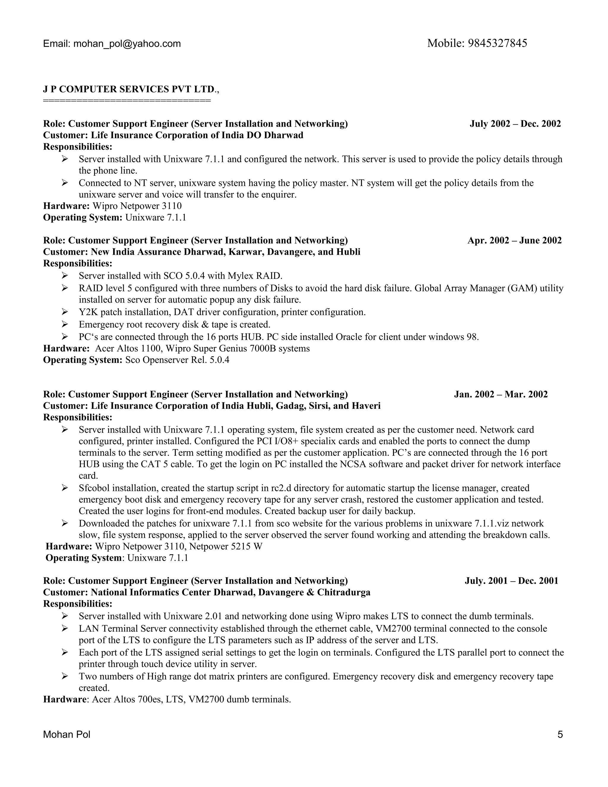 Email: mohan_pol@yahoo.com Mobile: 9845327845
J P COMPUTER SERVICES PVT LTD.,
==============================
Role: Customer Support Engineer (Server Installation and Networking) July 2002 – Dec. 2002
Customer: Life Insurance Corporation of India DO Dharwad
Responsibilities:
 Server installed with Unixware 7.1.1 and configured the network. This server is used to provide the policy details through
the phone line.
 Connected to NT server, unixware system having the policy master. NT system will get the policy details from the
unixware server and voice will transfer to the enquirer.
Hardware: Wipro Netpower 3110
Operating System: Unixware 7.1.1
Role: Customer Support Engineer (Server Installation and Networking) Apr. 2002 – June 2002
Customer: New India Assurance Dharwad, Karwar, Davangere, and Hubli
Responsibilities:
 Server installed with SCO 5.0.4 with Mylex RAID.
 RAID level 5 configured with three numbers of Disks to avoid the hard disk failure. Global Array Manager (GAM) utility
installed on server for automatic popup any disk failure.
 Y2K patch installation, DAT driver configuration, printer configuration.
 Emergency root recovery disk & tape is created.
 PC‘s are connected through the 16 ports HUB. PC side installed Oracle for client under windows 98.
Hardware: Acer Altos 1100, Wipro Super Genius 7000B systems
Operating System: Sco Openserver Rel. 5.0.4
Role: Customer Support Engineer (Server Installation and Networking) Jan. 2002 – Mar. 2002
Customer: Life Insurance Corporation of India Hubli, Gadag, Sirsi, and Haveri
Responsibilities:
 Server installed with Unixware 7.1.1 operating system, file system created as per the customer need. Network card
configured, printer installed. Configured the PCI I/O8+ specialix cards and enabled the ports to connect the dump
terminals to the server. Term setting modified as per the customer application. PC’s are connected through the 16 port
HUB using the CAT 5 cable. To get the login on PC installed the NCSA software and packet driver for network interface
card.
 Sfcobol installation, created the startup script in rc2.d directory for automatic startup the license manager, created
emergency boot disk and emergency recovery tape for any server crash, restored the customer application and tested.
Created the user logins for front-end modules. Created backup user for daily backup.
 Downloaded the patches for unixware 7.1.1 from sco website for the various problems in unixware 7.1.1.viz network
slow, file system response, applied to the server observed the server found working and attending the breakdown calls.
Hardware: Wipro Netpower 3110, Netpower 5215 W
Operating System: Unixware 7.1.1
Role: Customer Support Engineer (Server Installation and Networking) July. 2001 – Dec. 2001
Customer: National Informatics Center Dharwad, Davangere & Chitradurga
Responsibilities:
 Server installed with Unixware 2.01 and networking done using Wipro makes LTS to connect the dumb terminals.
 LAN Terminal Server connectivity established through the ethernet cable, VM2700 terminal connected to the console
port of the LTS to configure the LTS parameters such as IP address of the server and LTS.
 Each port of the LTS assigned serial settings to get the login on terminals. Configured the LTS parallel port to connect the
printer through touch device utility in server.
 Two numbers of High range dot matrix printers are configured. Emergency recovery disk and emergency recovery tape
created.
Hardware: Acer Altos 700es, LTS, VM2700 dumb terminals.
Mohan Pol 5
 
