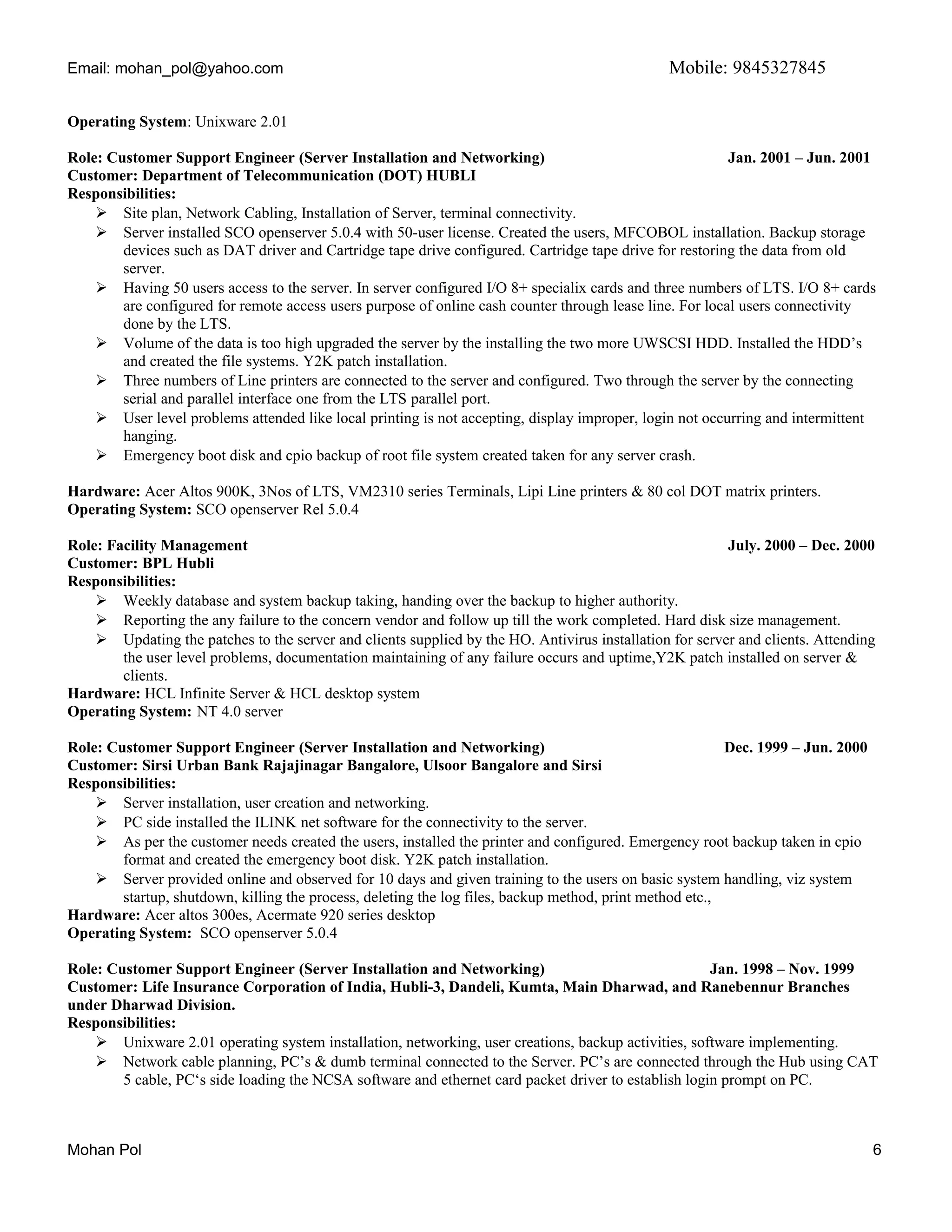 Email: mohan_pol@yahoo.com Mobile: 9845327845
Operating System: Unixware 2.01
Role: Customer Support Engineer (Server Installation and Networking) Jan. 2001 – Jun. 2001
Customer: Department of Telecommunication (DOT) HUBLI
Responsibilities:
 Site plan, Network Cabling, Installation of Server, terminal connectivity.
 Server installed SCO openserver 5.0.4 with 50-user license. Created the users, MFCOBOL installation. Backup storage
devices such as DAT driver and Cartridge tape drive configured. Cartridge tape drive for restoring the data from old
server.
 Having 50 users access to the server. In server configured I/O 8+ specialix cards and three numbers of LTS. I/O 8+ cards
are configured for remote access users purpose of online cash counter through lease line. For local users connectivity
done by the LTS.
 Volume of the data is too high upgraded the server by the installing the two more UWSCSI HDD. Installed the HDD’s
and created the file systems. Y2K patch installation.
 Three numbers of Line printers are connected to the server and configured. Two through the server by the connecting
serial and parallel interface one from the LTS parallel port.
 User level problems attended like local printing is not accepting, display improper, login not occurring and intermittent
hanging.
 Emergency boot disk and cpio backup of root file system created taken for any server crash.
Hardware: Acer Altos 900K, 3Nos of LTS, VM2310 series Terminals, Lipi Line printers & 80 col DOT matrix printers.
Operating System: SCO openserver Rel 5.0.4
Role: Facility Management July. 2000 – Dec. 2000
Customer: BPL Hubli
Responsibilities:
 Weekly database and system backup taking, handing over the backup to higher authority.
 Reporting the any failure to the concern vendor and follow up till the work completed. Hard disk size management.
 Updating the patches to the server and clients supplied by the HO. Antivirus installation for server and clients. Attending
the user level problems, documentation maintaining of any failure occurs and uptime,Y2K patch installed on server &
clients.
Hardware: HCL Infinite Server & HCL desktop system
Operating System: NT 4.0 server
Role: Customer Support Engineer (Server Installation and Networking) Dec. 1999 – Jun. 2000
Customer: Sirsi Urban Bank Rajajinagar Bangalore, Ulsoor Bangalore and Sirsi
Responsibilities:
 Server installation, user creation and networking.
 PC side installed the ILINK net software for the connectivity to the server.
 As per the customer needs created the users, installed the printer and configured. Emergency root backup taken in cpio
format and created the emergency boot disk. Y2K patch installation.
 Server provided online and observed for 10 days and given training to the users on basic system handling, viz system
startup, shutdown, killing the process, deleting the log files, backup method, print method etc.,
Hardware: Acer altos 300es, Acermate 920 series desktop
Operating System: SCO openserver 5.0.4
Role: Customer Support Engineer (Server Installation and Networking) Jan. 1998 – Nov. 1999
Customer: Life Insurance Corporation of India, Hubli-3, Dandeli, Kumta, Main Dharwad, and Ranebennur Branches
under Dharwad Division.
Responsibilities:
 Unixware 2.01 operating system installation, networking, user creations, backup activities, software implementing.
 Network cable planning, PC’s & dumb terminal connected to the Server. PC’s are connected through the Hub using CAT
5 cable, PC‘s side loading the NCSA software and ethernet card packet driver to establish login prompt on PC.
Mohan Pol 6
 