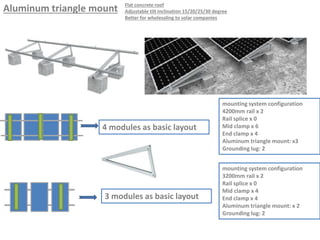 Aluminum triangle mount
4 modules as basic layout
mounting system configuration
4200mm rail x 2
Rail splice x 0
Mid clamp x 6
End clamp x 4
Aluminum triangle mount: x3
Grounding lug: 2
3 modules as basic layout
mounting system configuration
3200mm rail x 2
Rail splice x 0
Mid clamp x 4
End clamp x 4
Aluminum triangle mount: x 2
Grounding lug: 2
Flat concrete roof
Adjustable tilt inclination 15/20/25/30 degree
Better for wholesaling to solar companies
 