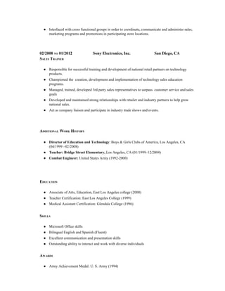 ● Interfaced with cross functional groups in order to coordinate, communicate and administer sales, 
marketing programs and promotions in participating store locations. 
 
 
02/2008 TO 01/2012 
 
 
Sony Electronics, Inc. 
 
 
San Diego, CA 
SALES TRAINER 
 
● Responsible for successful training and development of national retail partners on technology 
products. 
● Championed the  creation, development and implementation of technology sales education 
programs.  
● Managed, trained, developed 3rd party sales representatives to surpass  customer service and sales 
goals  
● Developed and maintained strong relationships with retailer and industry partners to help grow 
national sales. 
● Act as company liaison and participate in industry trade shows and events. 
 
ADDITIONAL WORK HISTORY 
 
● Director of Education and Technology​: Boys & Girls Clubs of America, Los Angeles, CA 
(04/1999 –02/2008) 
● Teacher: Bridge Street Elementary,​ Los Angeles, CA (01/1999–12/2004) 
● Combat Engineer:​ United States Army (1992­2000) 
 
     
EDUCATION 
 
● Associate of Arts, Education, East Los Angeles college (2000) 
● Teacher Certification: East Los Angeles College (1999) 
● Medical Assistant Certification: Glendale College (1996) 
 
SKILLS 
 
● Microsoft Office skills 
● Bilingual English and Spanish (Fluent) 
● Excellent communication and presentation skills 
● Outstanding ability to interact and work with diverse individuals 
 
AWARDS 
 
● Army Achievement Medal: U. S. Army (1994) 
 