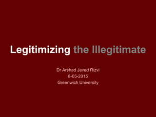 Legitimizing the Illegitimate
Dr Arshad Javed Rizvi
8-05-2015
Greenwich University
 