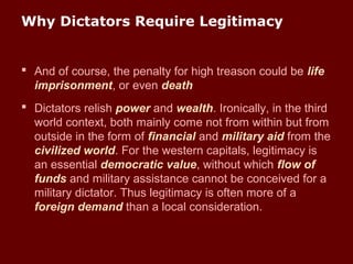 Why Dictators Require Legitimacy
 And of course, the penalty for high treason could be life
imprisonment, or even death
 Dictators relish power and wealth. Ironically, in the third
world context, both mainly come not from within but from
outside in the form of financial and military aid from the
civilized world. For the western capitals, legitimacy is
an essential democratic value, without which flow of
funds and military assistance cannot be conceived for a
military dictator. Thus legitimacy is often more of a
foreign demand than a local consideration.
 
