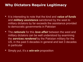 Why Dictators Require Legitimacy
 It is interesting to note that the kind and value of funds
and military assistance sanctioned by the west to
military dictators by far exceeds the assistance provided
to democratic governments in Pakistan
 The rationale for this love affair between the west and
military dictators can be well understood by examining
the services rendered by the Pakistan military for the
US, in the past 5 decades in general and last 3 decades
in particular
 Simply put, it’s a win-win proposition
 