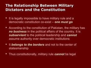 The Relationship Between Military
Dictators and the Constitution
 It is legally impossible to have military rule and a
democratic constitution co-exist – one must go
 According to the constitution of Pakistan, the military has
no business in the political affairs of the country. It is
subservient to the political leadership and cannot
assume authority over democratic institutions
 It belongs to the borders and not to the center of
statesmanship
 Thus constitutionally, military rule cannot be legal
 