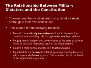 The Relationship Between Military
Dictators and the Constitution
 To overcome the constitutional crisis, dictators must
promulgate their own constitution
 This is done for the following reasons:
• To undo the mutually exclusive relationship between the
constitution and military rule through tailor made provisions
• To gag media, people, and other organs of the state to curb all
forms of possible resistance against the illegal regime
• To give a false sense of order to a chaotic situation
• To substitute the “corrupt” political system preceding the coup
with a new and cleaner system. This assertion forms the heart
of the legitimization process
 