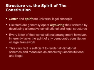 Structure vs. the Spirit of The
Constitution
 Letter and spirit are universal legal concepts
 Dictators are generally apt at legalizing their scheme by
developing alternative constitutional and legal structures
 Every letter of their constitutional arrangement however,
inherently lacks the spirit of any democratic constitution
or legal framework
 This very fact is sufficient to render all dictatorial
schemes and measures as absolutely unconstitutional
and illegal
 