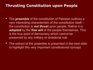 Thrusting Constitution upon People
 The preamble of the constitution of Pakistan outlines a
very interesting characteristic of the constitution itself –
the constitution is not thrust upon people. Rather it is
adopted by the free will of the people themselves. This
is the true spirit of democracy which cannot be
preserved by any military or dictatorial rule
 The extract of the preamble is presented in the next slide
to highlight this very important constitutional concept
 