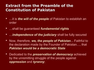 Extract from the Preamble of the
Constitution of Pakistan
 …it is the will of the people of Pakistan to establish an
order
 …shall be guaranteed fundamental rights
 …independence of the judiciary shall be fully secured
 Now, therefore, we, the people of Pakistan... Faithful to
the declaration made by the Founder of Pakistan…, that
Pakistan would be a democratic State
 Dedicated to the preservation of democracy achieved
by the unremitting struggle of the people against
oppression and tyranny;
 