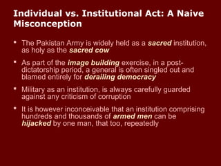 Individual vs. Institutional Act: A Naive
Misconception
 The Pakistan Army is widely held as a sacred institution,
as holy as the sacred cow
 As part of the image building exercise, in a post-
dictatorship period, a general is often singled out and
blamed entirely for derailing democracy
 Military as an institution, is always carefully guarded
against any criticism of corruption
 It is however inconceivable that an institution comprising
hundreds and thousands of armed men can be
hijacked by one man, that too, repeatedly
 