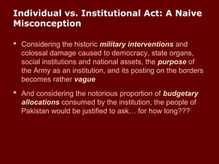 Individual vs. Institutional Act: A Naive
Misconception
 Considering the historic military interventions and
colossal damage caused to democracy, state organs,
social institutions and national assets, the purpose of
the Army as an institution, and its posting on the borders
becomes rather vague
 And considering the notorious proportion of budgetary
allocations consumed by the institution, the people of
Pakistan would be justified to ask… for how long???
 
